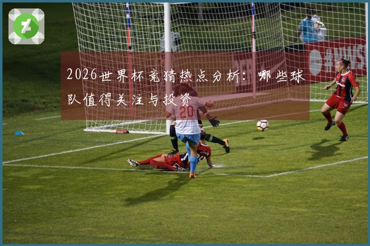 2026世界杯竞猜热点分析：哪些球队值得关注与投资