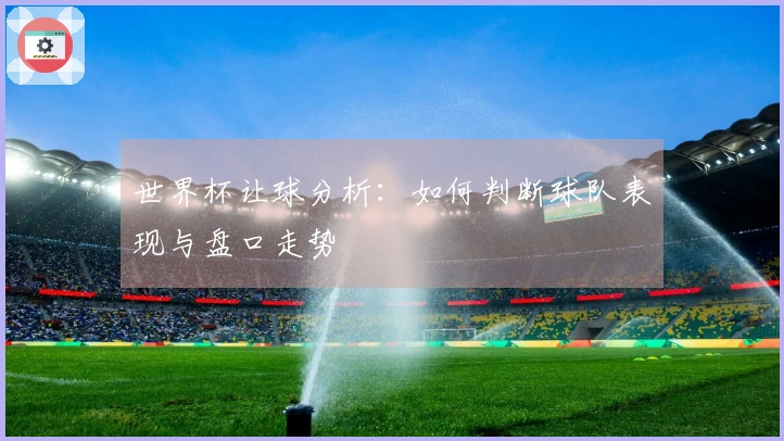 世界杯让球分析：如何判断球队表现与盘口走势
